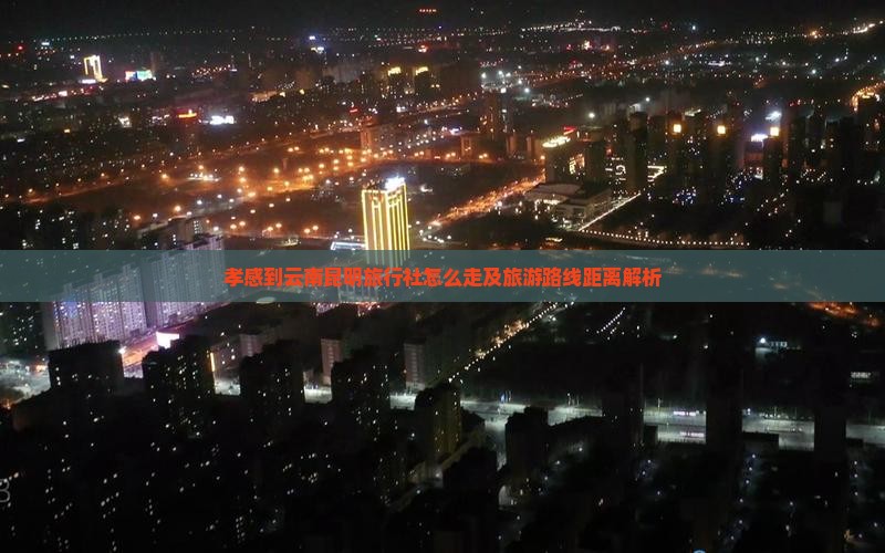 孝感到云南昆明旅行社怎么走及旅游路线距离解析