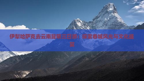 伊犁哈萨克去云南昆明三日游：探索春城风光与文化盛宴