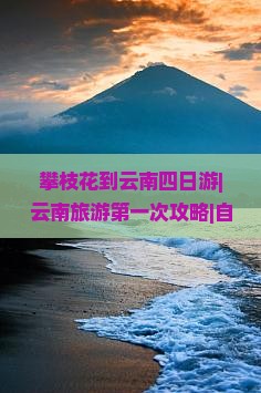 攀枝花到云南四日游|云南旅游第一次攻略|自由行路线看看|攀枝花河北国际旅行社旅行信息