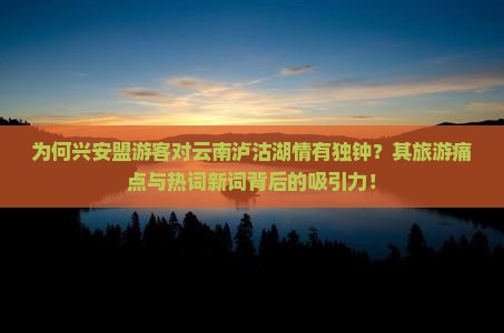 为何兴安盟游客对云南泸沽湖情有独钟？其旅游痛点与热词新词背后的吸引力！