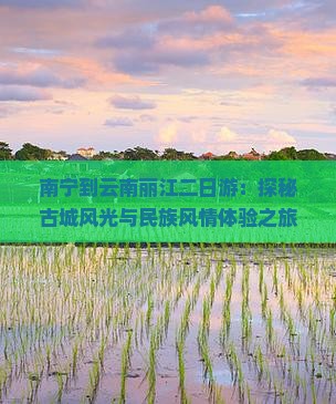 南宁到云南丽江二日游：探秘古城风光与民族风情体验之旅
