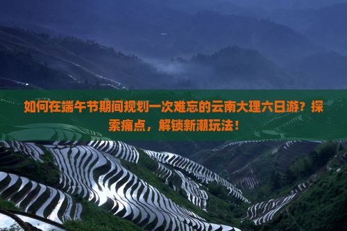 如何在端午节期间规划一次难忘的云南大理六日游？探索痛点，解锁新潮玩法！