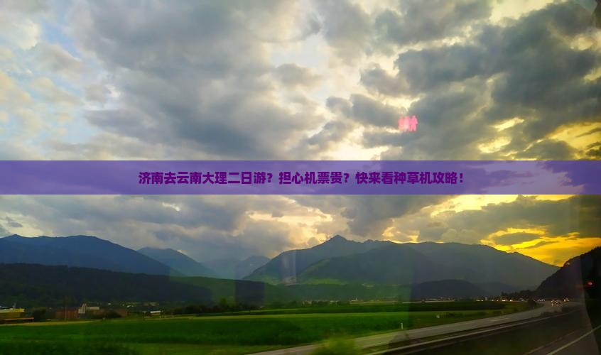 济南去云南大理二日游？担心机票贵？快来看种草机攻略！