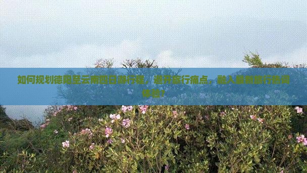 如何规划德阳至云南四日游行程,避开旅行痛点,融入最新旅行热词体验? 如何规划德阳至云南四日游行程,避开旅行痛点,融入最新旅行热词体验?