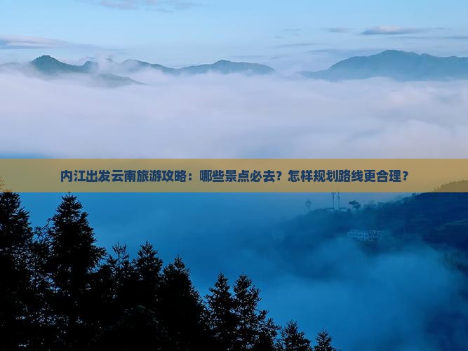 内江出发云南旅游攻略：哪些景点必去？怎样规划路线更合理？