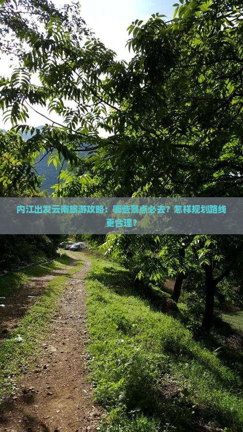 内江出发云南旅游攻略：哪些景点必去？怎样规划路线更合理？