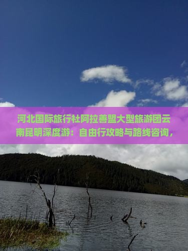 河北国际旅行社阿拉善盟大型旅游团云南昆明深度游：自由行攻略与路线咨询，南昌看看云南旅游全信息