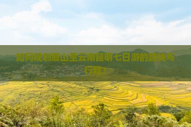 如何规划眉山至云南昆明七日游的路线与行程？