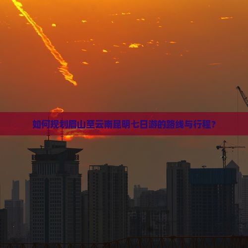 如何规划眉山至云南昆明七日游的路线与行程？