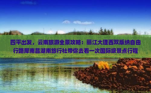 四平出发，云南旅游全景攻略：丽江大理西双版纳自由行路犀南昌湖南旅行社带你去看一次国际级景点行程