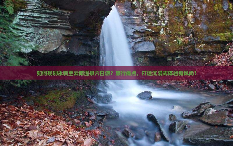 如何规划永新至云南温泉六日游？旅行痛点，打造沉浸式体验新风尚！