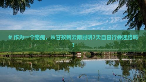 # 作为一个路痴，从甘孜到云南昆明7天自由行会迷路吗？