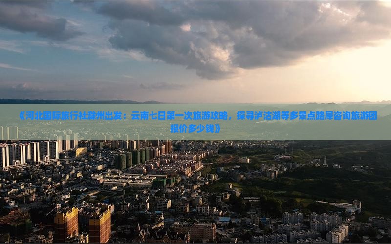 《河北国际旅行社滁州出发：云南七日第一次旅游攻略，探寻泸沽湖等多景点路犀咨询旅游团报价多少钱》