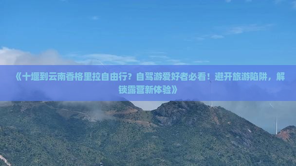 《十堰到云南香格里拉自由行？自驾游爱好者必看！避开旅游陷阱，解锁露营新体验》