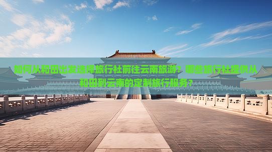 如何从和田出发选择旅行社前往云南旅游？哪些旅行社提供从和田到云南的定制旅行服务？