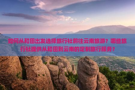 如何从和田出发选择旅行社前往云南旅游？哪些旅行社提供从和田到云南的定制旅行服务？