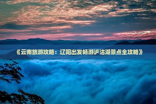《云南旅游攻略：辽阳出发畅游泸沽湖景点全攻略》