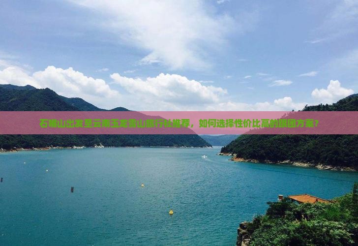石嘴山出发至云南玉龙雪山旅行社推荐，如何选择性价比高的跟团方案？