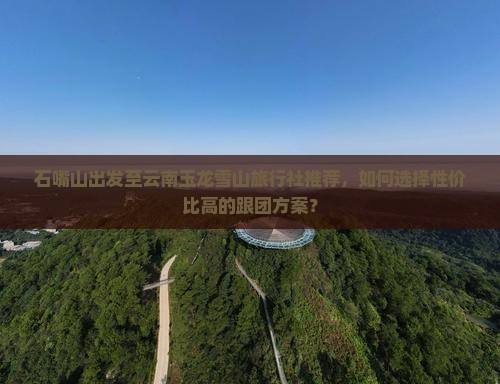 石嘴山出发至云南玉龙雪山旅行社推荐，如何选择性价比高的跟团方案？