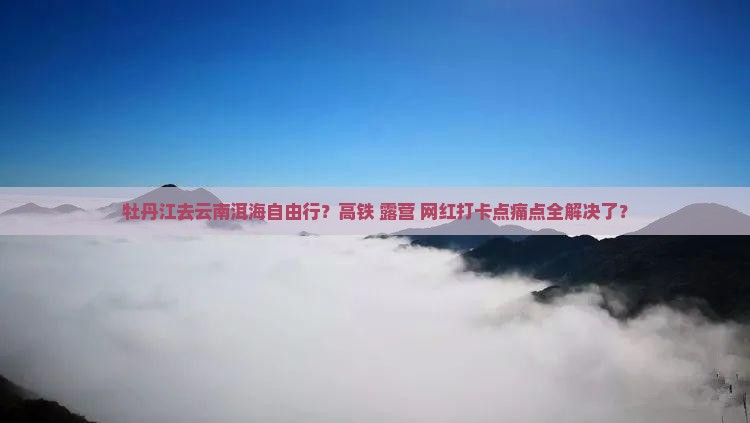 牡丹江去云南洱海自由行？高铁+露营+网红打卡点痛点全解决了？