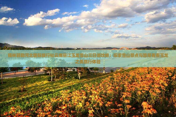 锡林郭勒河北国际旅行社云南丽江玉龙雪山三日游攻略：探索雪山景点与路犀看看玉龙之美旅行体验