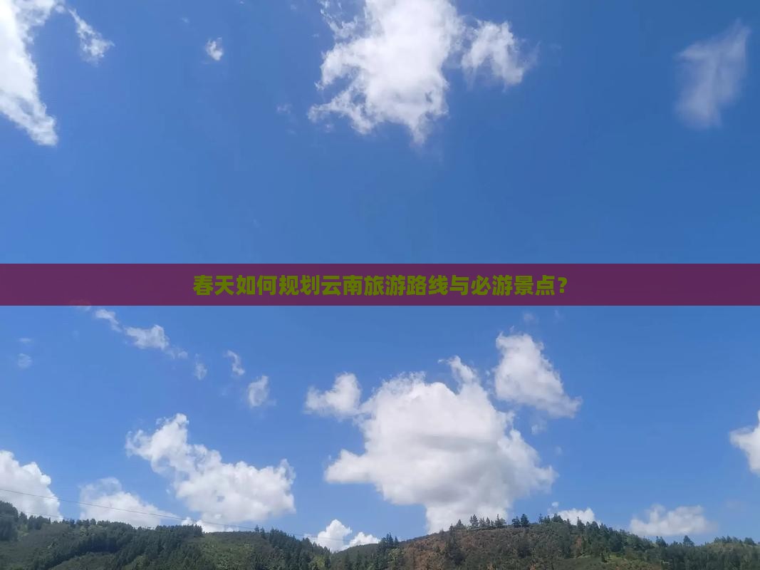 春天如何规划云南旅游路线与必游景点？
