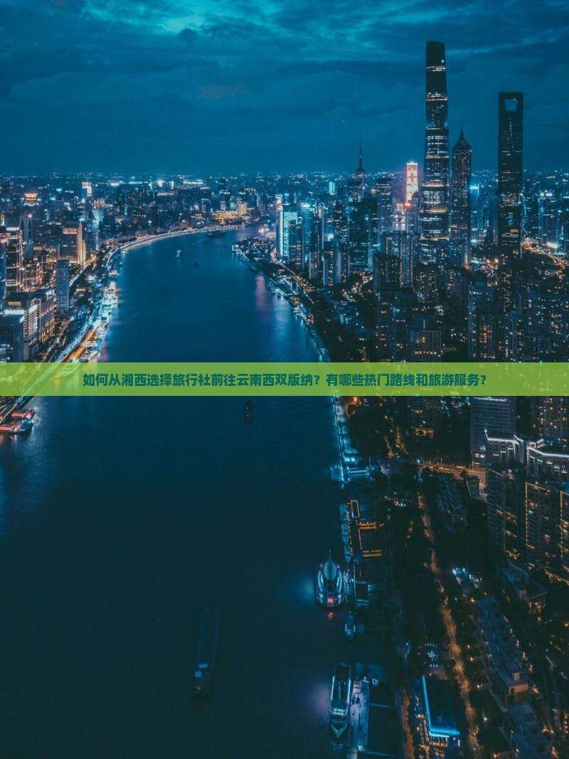 如何从湘西选择旅行社前往云南西双版纳？有哪些热门路线和旅游服务？