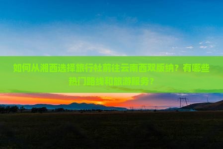 如何从湘西选择旅行社前往云南西双版纳？有哪些热门路线和旅游服务？
