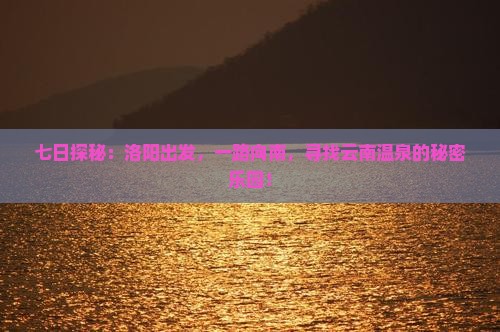 七日探秘：洛阳出发，一路向南，寻找云南温泉的秘密乐园！