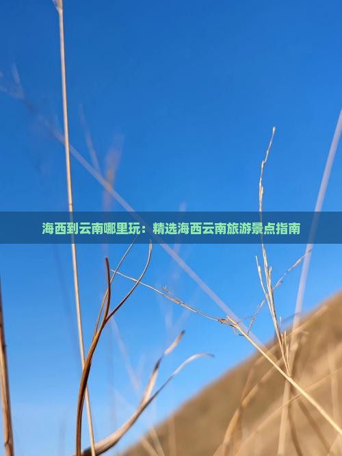 海西到云南哪里玩：精选海西云南旅游景点指南