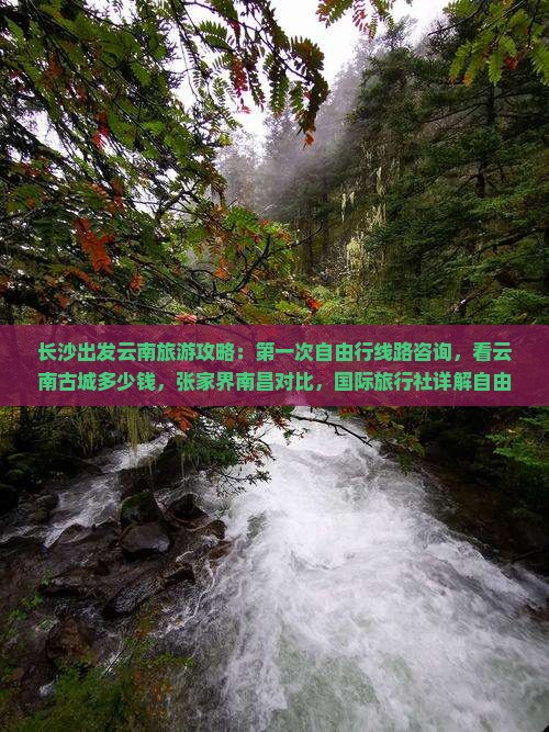 长沙出发云南旅游攻略：第一次自由行线路咨询，看云南古城多少钱，张家界南昌对比，国际旅行社详解自由团费用