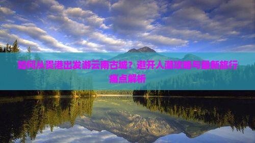 如何从贵港出发游云南古城？避开人潮攻略与最新旅行痛点解析