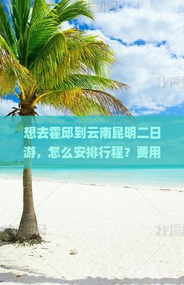 想去霍邱到云南昆明二日游，怎么安排行程？费用大概是多少？