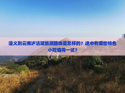 遵义到云南泸沽湖旅游路线是怎样的？途中有哪些特色小吃值得一试？