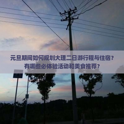 元旦期间如何规划大理二日游行程与住宿？有哪些必体验活动和美食推荐？
