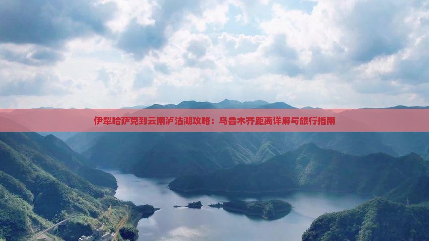 伊犁哈萨克到云南泸沽湖攻略：乌鲁木齐距离详解与旅行指南