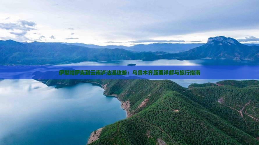 伊犁哈萨克到云南泸沽湖攻略：乌鲁木齐距离详解与旅行指南