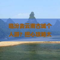临汾去云南古城个人游？担心攻略太麻烦？快看这份种草清单