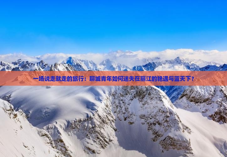 一场说走就走的旅行：聊城青年如何迷失在丽江的艳遇与蓝天下？