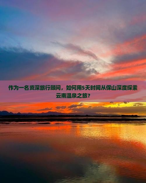 作为一名资深旅行顾问，如何用5天时间从保山深度探索云南温泉之旅？