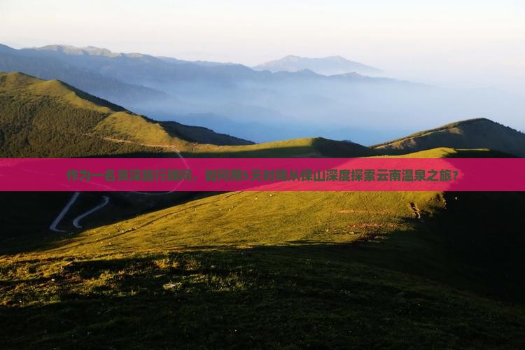 作为一名资深旅行顾问，如何用5天时间从保山深度探索云南温泉之旅？