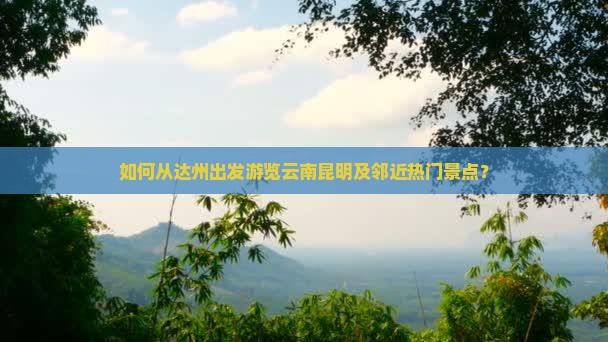 如何从达州出发游览云南昆明及邻近热门景点？