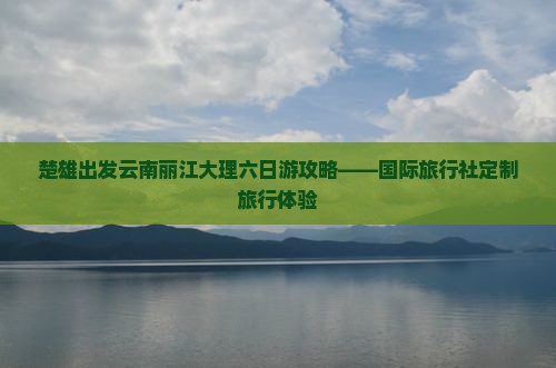 楚雄出发云南丽江大理六日游攻略——国际旅行社定制旅行体验