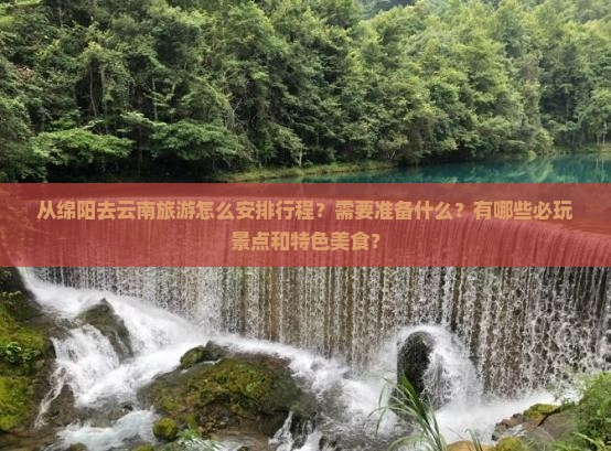从绵阳去云南旅游怎么安排行程？需要准备什么？有哪些必玩景点和特色美食？