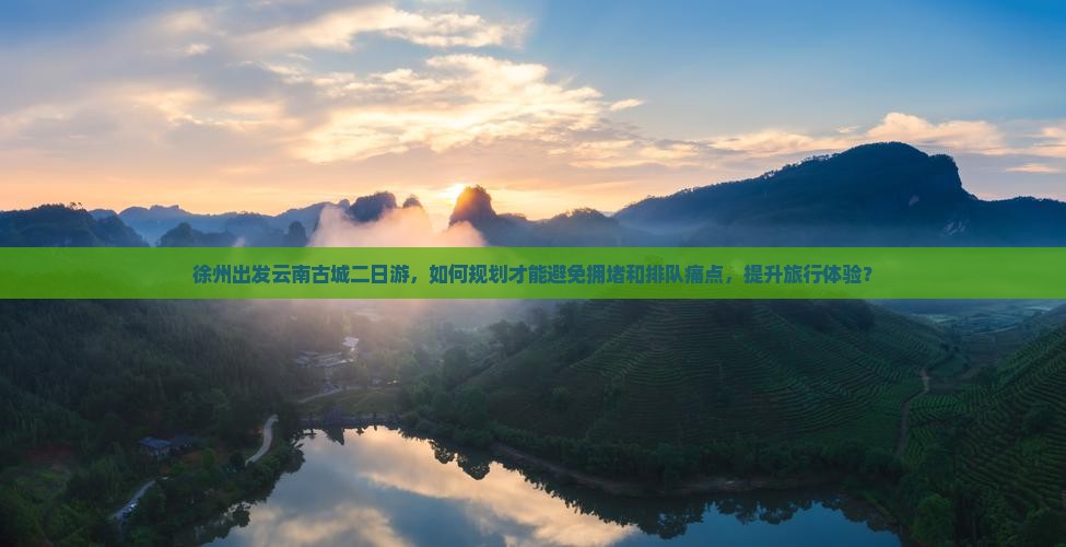 徐州出发云南古城二日游，如何规划才能避免拥堵和排队痛点，提升旅行体验？