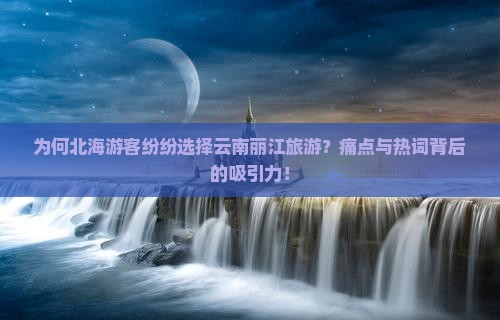 为何北海游客纷纷选择云南丽江旅游？痛点与热词背后的吸引力！