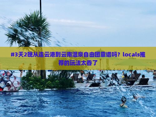 #3天2晚从连云港到云南温泉自由团靠谱吗？locals推荐的玩法太香了