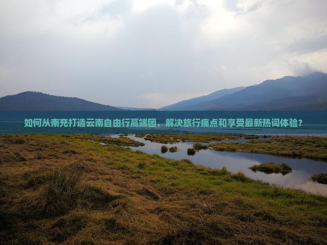如何从南充打造云南自由行高端团，解决旅行痛点和享受最新热词体验？
