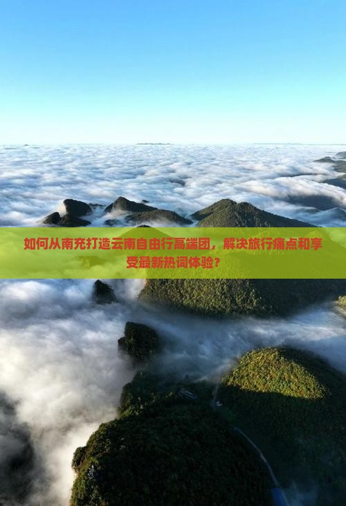 如何从南充打造云南自由行高端团，解决旅行痛点和享受最新热词体验？