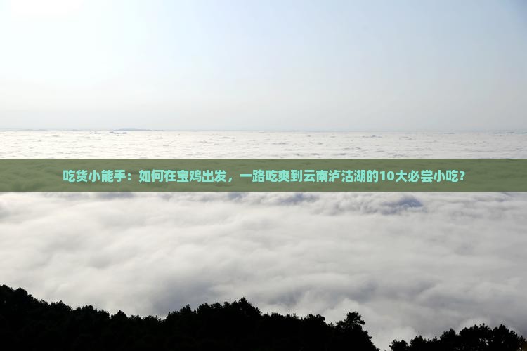 吃货小能手：如何在宝鸡出发，一路吃爽到云南泸沽湖的10大必尝小吃？